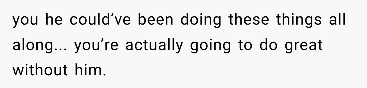 you he could’ve been doing these things all along... you’re actually going to do great without him.