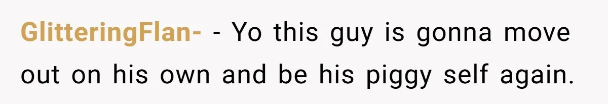 GlitteringFlan- − Yo this guy is gonna move out on his own and be his piggy self again.