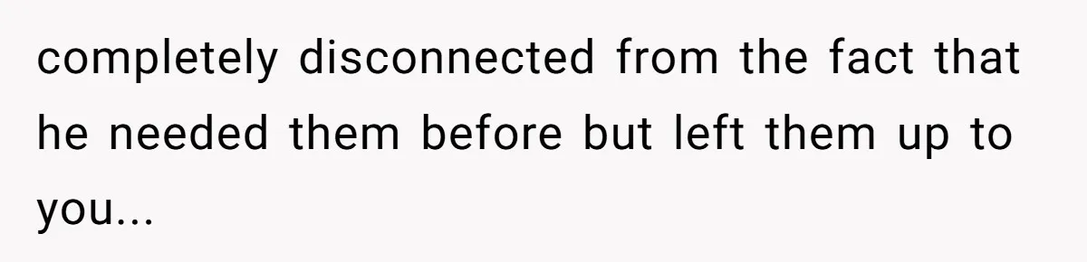 completely disconnected from the fact that he needed them before but left them up to you...