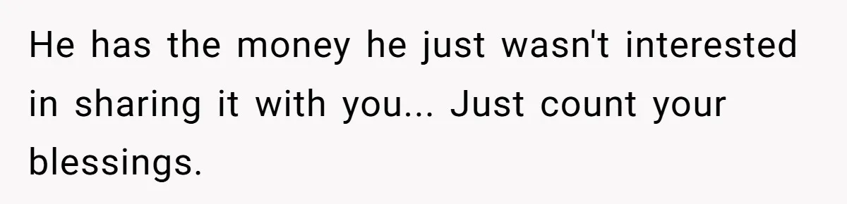 He has the money he just wasn't interested in sharing it with you... Just count your blessings.