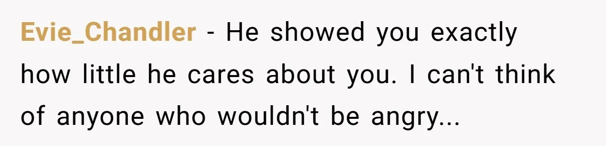 Evie_Chandler − He showed you exactly how little he cares about you. I can't think of anyone who wouldn't be angry...