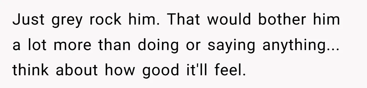 Just grey rock him. That would bother him a lot more than doing or saying anything... think about how good it'll feel.