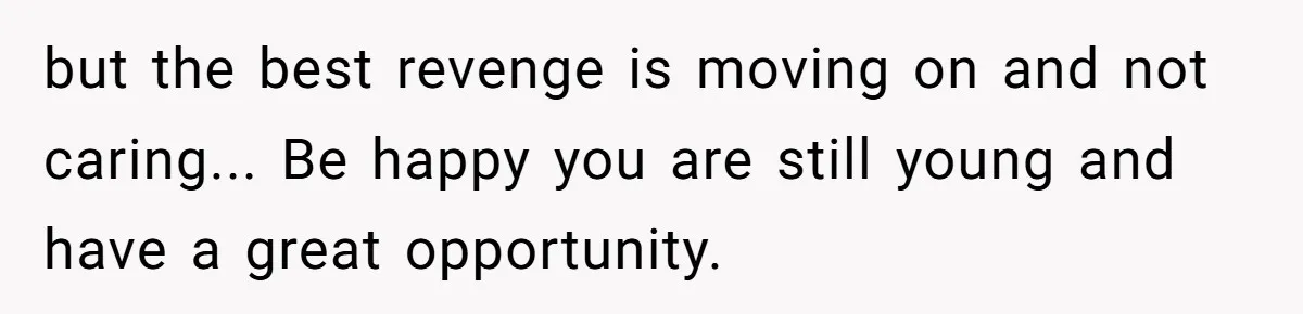but the best revenge is moving on and not caring... Be happy you are still young and have a great opportunity.
