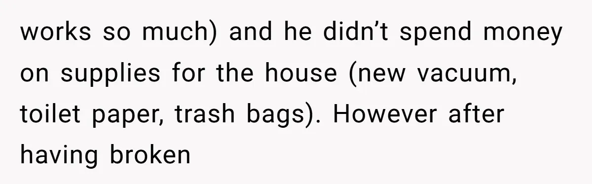 works so much) and he didn’t spend money on supplies for the house (new vacuum, toilet paper, trash bags). However after having broken