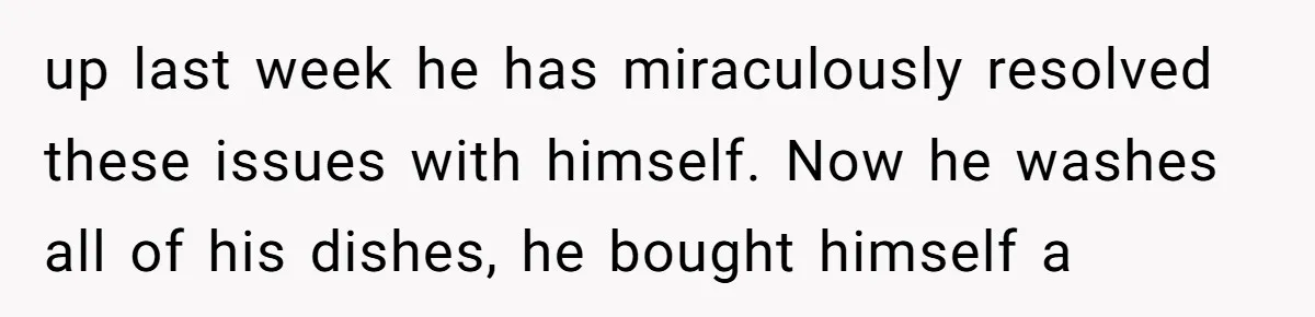 up last week he has miraculously resolved these issues with himself. Now he washes all of his dishes, he bought himself a