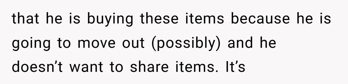 that he is buying these items because he is going to move out (possibly) and he doesn’t want to share items. It’s