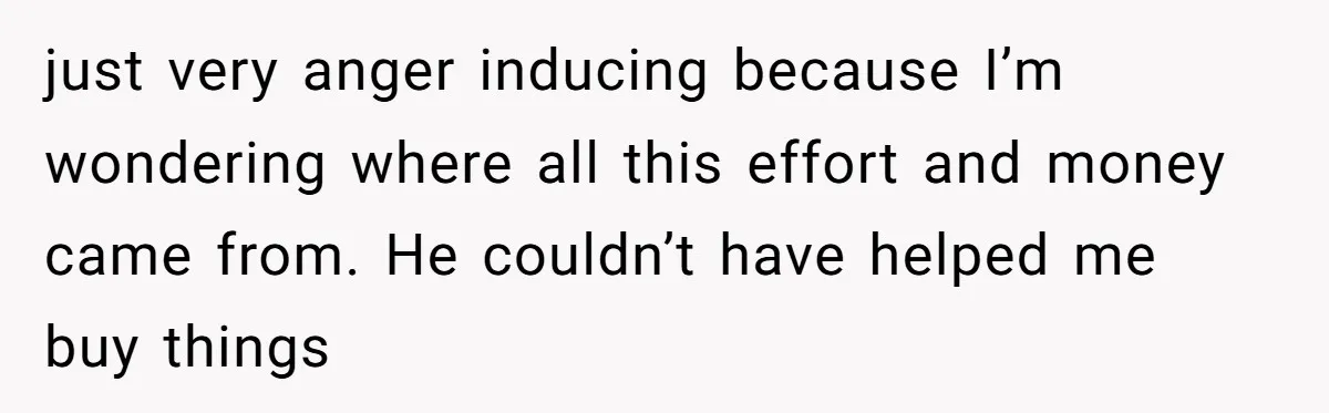 just very anger inducing because I’m wondering where all this effort and money came from. He couldn’t have helped me buy things