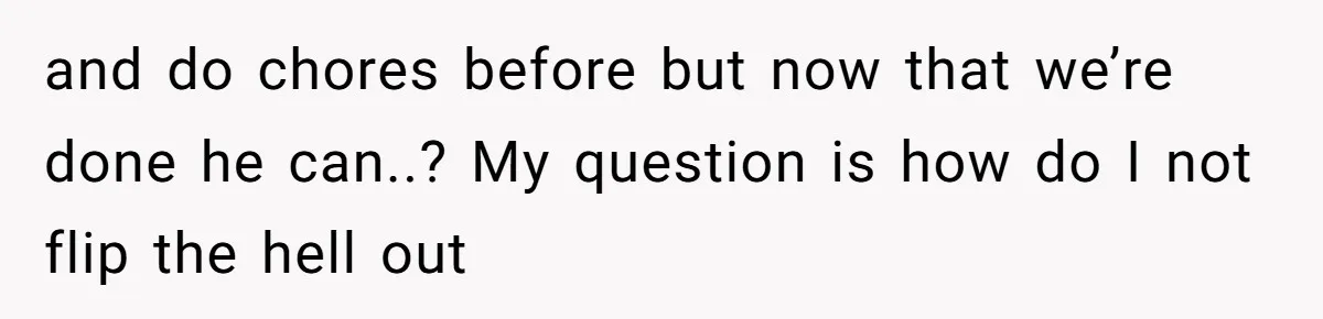 and do chores before but now that we’re done he can..? My question is how do I not flip the hell out