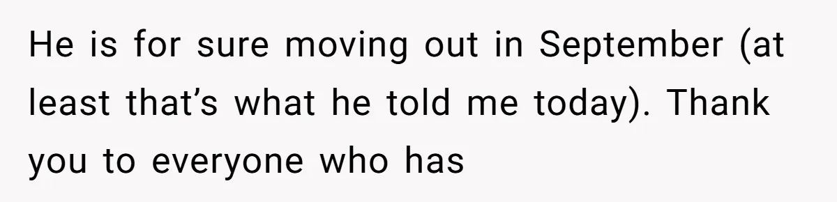 He is for sure moving out in September (at least that’s what he told me today). Thank you to everyone who has