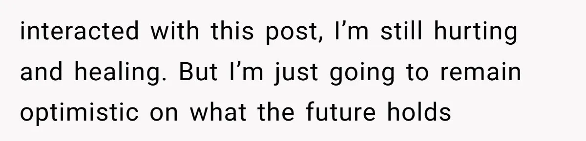 interacted with this post, I’m still hurting and healing. But I’m just going to remain optimistic on what the future holds