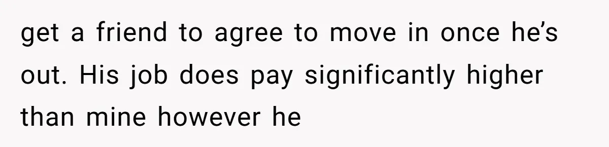 get a friend to agree to move in once he’s out. His job does pay significantly higher than mine however he