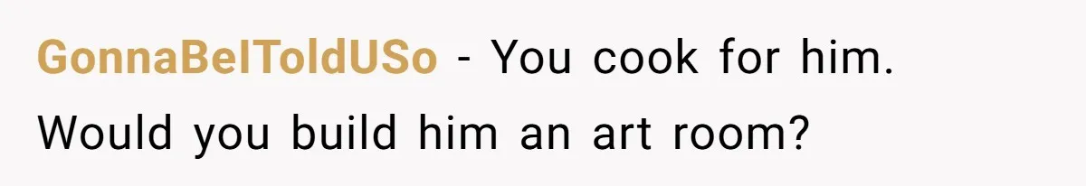 GonnaBeIToldUSo − You cook for him. Would you build him an art room?