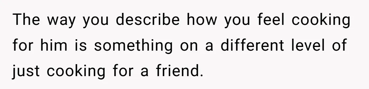 The way you describe how you feel cooking for him is something on a different level of just cooking for a friend.