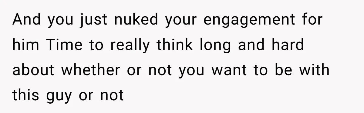 And you just nuked your engagement for him Time to really think long and hard about whether or not you want to be with this guy or not