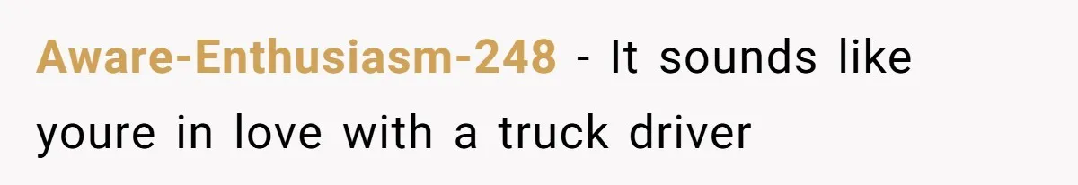 Aware-Enthusiasm-248 − It sounds like youre in love with a truck driver