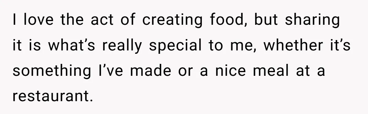 I love the act of creating food, but sharing it is what’s really special to me, whether it’s something I’ve made or a nice meal at a restaurant.