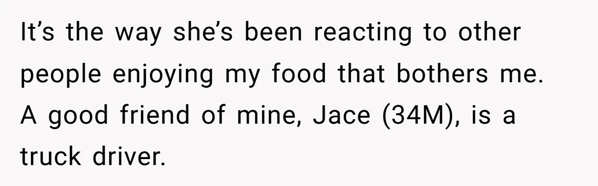 It’s the way she’s been reacting to other people enjoying my food that bothers me. A good friend of mine, Jace (34M), is a truck driver.