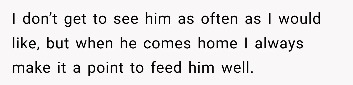 I don’t get to see him as often as I would like, but when he comes home I always make it a point to feed him well.