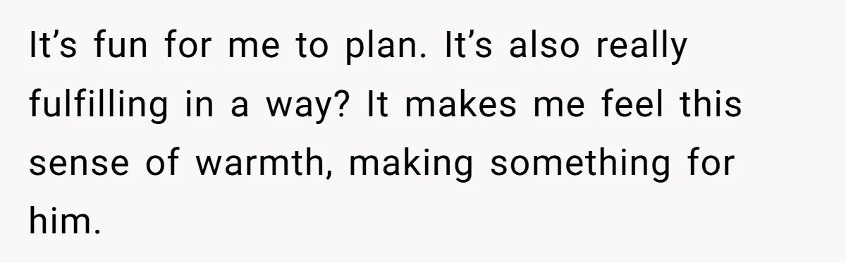 It’s fun for me to plan. It’s also really fulfilling in a way? It makes me feel this sense of warmth, making something for him.