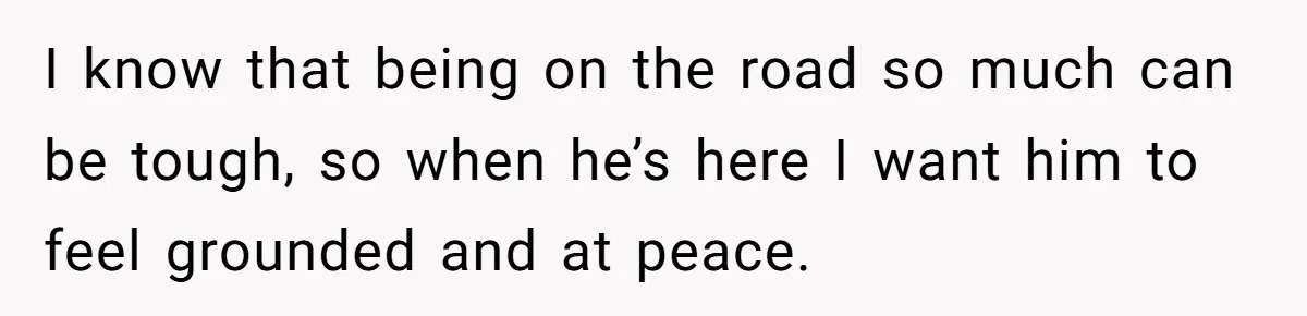I know that being on the road so much can be tough, so when he’s here I want him to feel grounded and at peace.