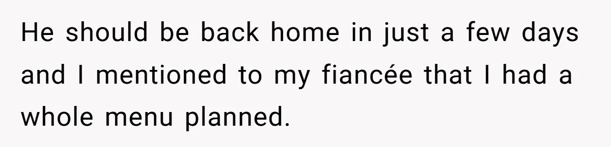 He should be back home in just a few days and I mentioned to my fiancée that I had a whole menu planned.