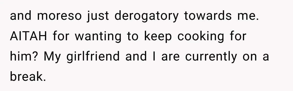 and moreso just derogatory towards me. AITAH for wanting to keep cooking for him? My girlfriend and I are currently on a break.