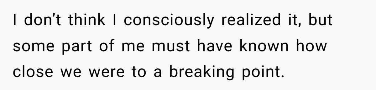 I don’t think I consciously realized it, but some part of me must have known how close we were to a breaking point.