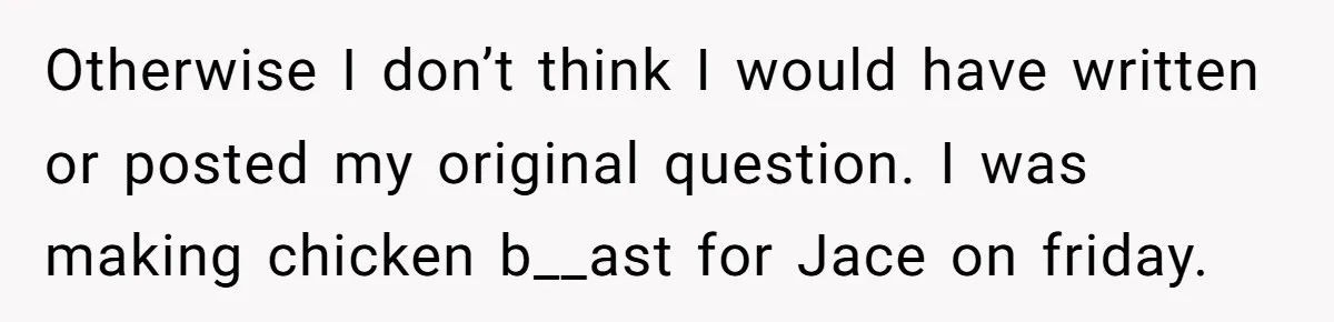 Otherwise I don’t think I would have written or posted my original question. I was making chicken b__ast for Jace on friday.