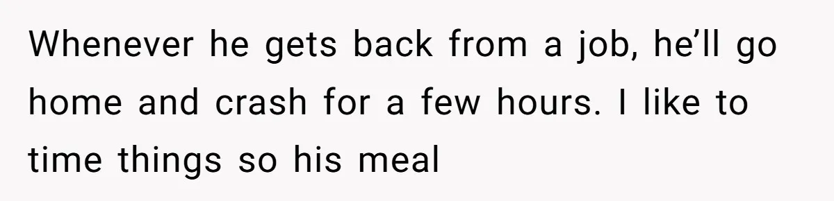 Whenever he gets back from a job, he’ll go home and crash for a few hours. I like to time things so his meal
