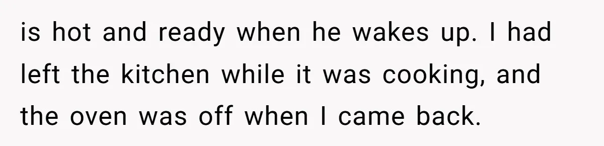 is hot and ready when he wakes up. I had left the kitchen while it was cooking, and the oven was off when I came back.