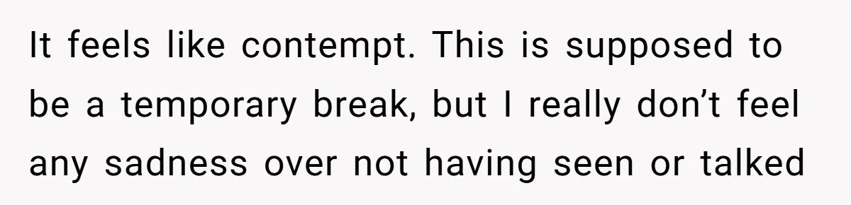 It feels like contempt. This is supposed to be a temporary break, but I really don’t feel any sadness over not having seen or talked