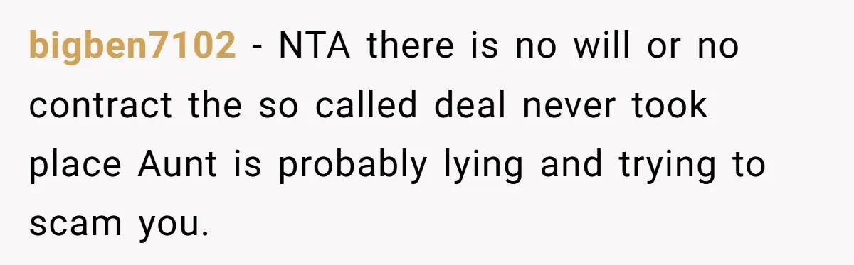 bigben7102 − NTA there is no will or no contract the so called deal never took place Aunt is probably lying and trying to scam you.