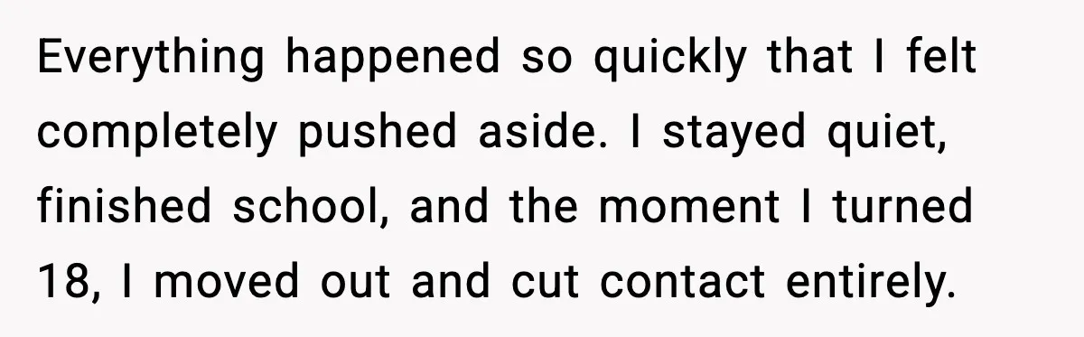 Everything happened so quickly that I felt completely pushed aside. I stayed quiet, finished school, and the moment I turned 18, I moved out and cut contact entirely.