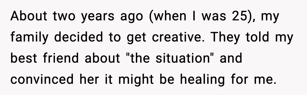 About two years ago (when I was 25), my family decided to get creative. They told my best friend about "the situation" and convinced her it might be healing for...