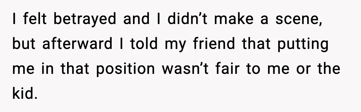 I felt betrayed and I didn’t make a scene, but afterward I told my friend that putting me in that position wasn’t fair to me or the kid.