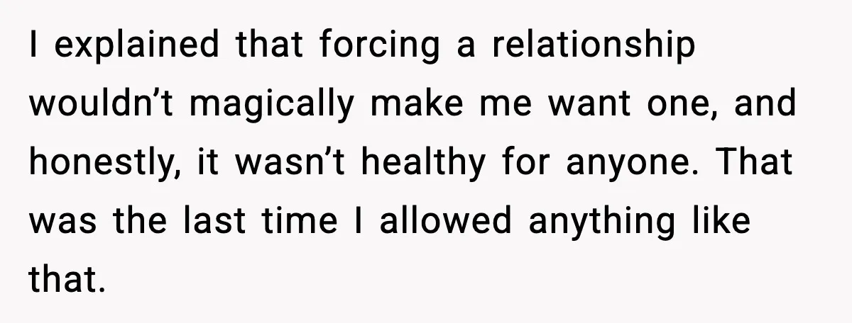 I explained that forcing a relationship wouldn’t magically make me want one, and honestly, it wasn’t healthy for anyone. That was the last time I allowed anything like that.