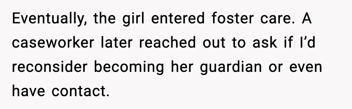 Eventually, the girl entered foster care. A caseworker later reached out to ask if I’d reconsider becoming her guardian or even have contact.