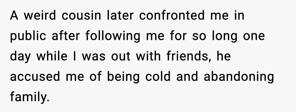 A weird cousin later confronted me in public after following me for so long one day while I was out with friends, he accused me of being cold and abandoning...