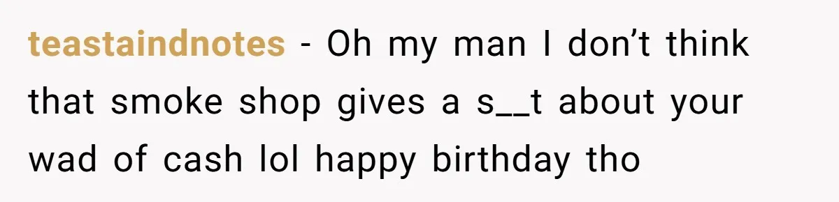 teastaindnotes − Oh my man I don’t think that smoke shop gives a s__t about your wad of cash lol happy birthday tho
