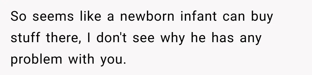 So seems like a newborn infant can buy stuff there, I don't see why he has any problem with you.