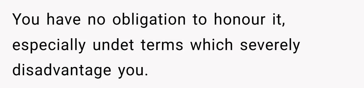 You have no obligation to honour it, especially undet terms which severely disadvantage you.