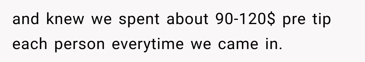 and knew we spent about 90-120$ pre tip each person everytime we came in.