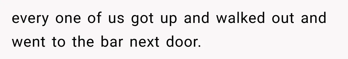 every one of us got up and walked out and went to the bar next door.