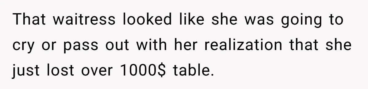 That waitress looked like she was going to cry or pass out with her realization that she just lost over 1000$ table.
