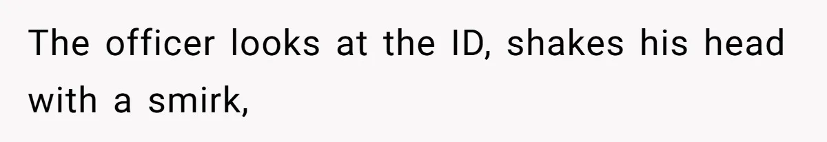 The officer looks at the ID, shakes his head with a smirk,