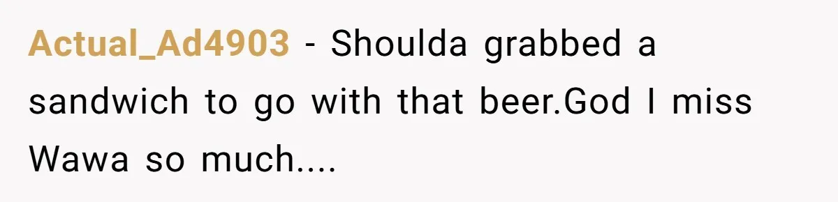 Actual_Ad4903 − Shoulda grabbed a sandwich to go with that beer.God I miss Wawa so much....