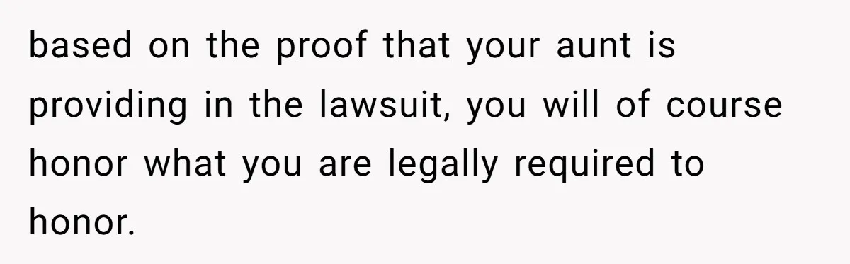 based on the proof that your aunt is providing in the lawsuit, you will of course honor what you are legally required to honor.
