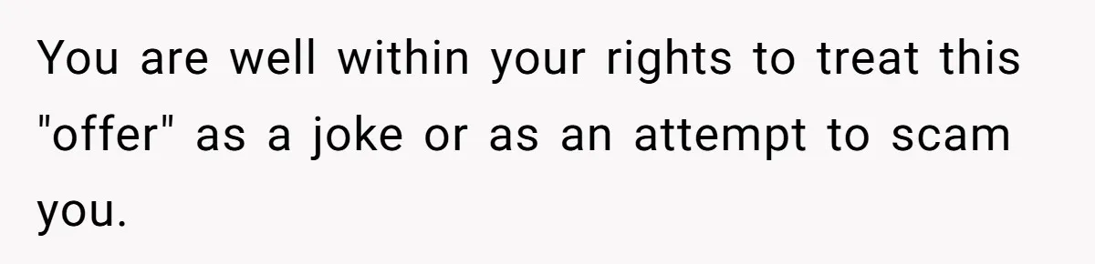 You are well within your rights to treat this "offer" as a joke or as an attempt to scam you.