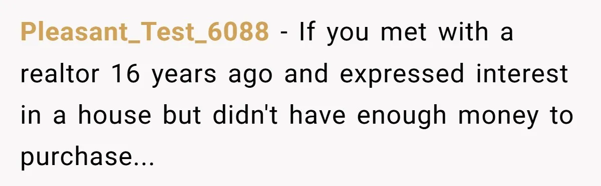 Pleasant_Test_6088 − If you met with a realtor 16 years ago and expressed interest in a house but didn't have enough money to purchase...