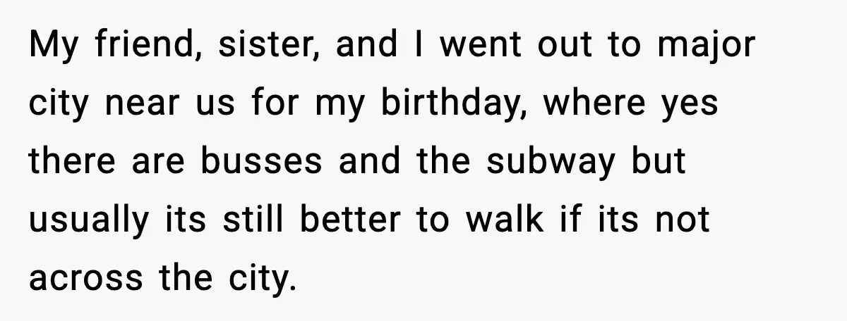 My friend, sister, and I went out to major city near us for my birthday, where yes there are busses and the subway but usually its still better to walk...